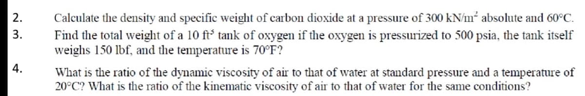 Calculate the density and specific weight of carbon dioxide at a pressure of 300 kN/m² absolute and 60°C.
Find the total weight of a 10 ft' tank of oxygen if the oxygen is pressurized to 500 psia, the tank itself
weighs 150 lbf, and the temperature is 70°F?
2.
3.
What is the ratio of the dynamic viscosity of air to that of water at standard pressure and a temperature of
20°C? What is the ratio of the kinematic viscosity of air to that of water for the same conditions?
4.
