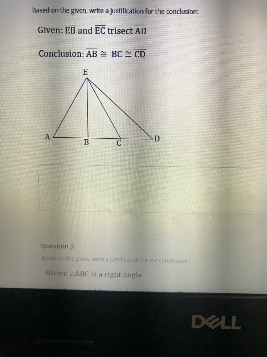 Based on the given, write a justification for the conclusion:
Given: EB and EC trisect AD
Conclusion: AB N BC CD
E
A
В
Question 3
Based on the given, write a justification for the conclusion:
Given: ZABC is a right angle
DELL
