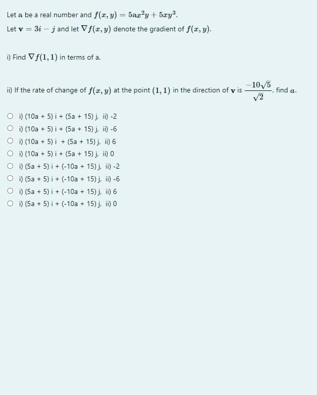 Let a be a real number and f(x, y) = 5aa?y + 5xy³.
Let v = 3i – j and let Vf(x, y) denote the gradient of f(x, y).
i) Find Vf(1, 1) in terms of a.
-10/5
i) If the rate of change of f(x, y) at the point (1, 1) in the direction of v is
v2
find a.
O i) (10a + 5) i + (5a + 15) j, ii) -2
O i) (10a + 5) i + (5a + 15) j, i) -6
O i) (10a + 5) i + (5a + 15) j, i) 6
O i) (10a + 5) i + (5a + 15) j, i) 0
O i) (5a + 5) i + (-10a + 15) j, i) -2
i) (5a + 5) i + (-10a + 15) j, i) -6
i) (5a + 5) i + (-10a + 15) j, i) 6
O i) (5a + 5) i + (-10a + 15) j, i) 0
