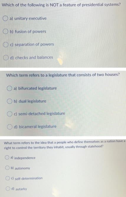 Which of the following is NOT a feature of presidential systems?
O a) unitary executive
O b) fusion of powers
O c) separation of powers
O d) checks and balances
Which term refers to a legislature that consists of two houses?
a) bifurcated legislature
b) dual legislature
O c) semi-detached legislature
d) bicameral legislature
What term refers to the idea that a people who define themselves as a nation have a
right to control the territory they inhabit, usually through statehood?
O a) independence
O b) autonomy
O) self-determination
d) autarky
