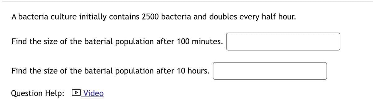 A bacteria culture initially contains 2500 bacteria and doubles every half hour.
Find the size of the baterial population after 100 minutes.
Find the size of the baterial population after 10 hours.
Question Help:
Video