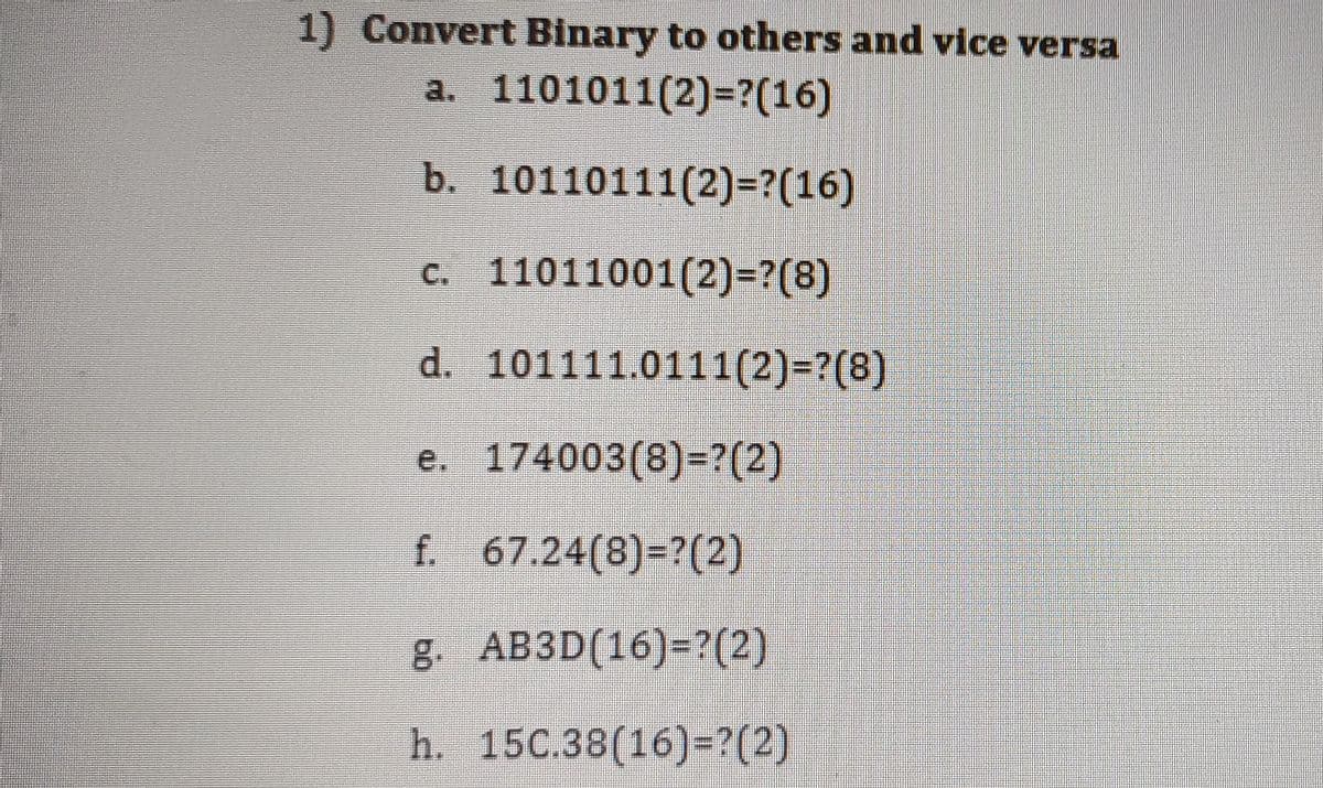 1) Convert Binary to others and vice versa
a. 1101011(2)=?(16)
b. 10110111(2)=?(16)
c. 11011001(2)=?(8)
d. 101111.0111(2)=?(8)
e. 174003(8)=?(2)
f 67.24(8)=?(2)
g. AB3D(16)=?(2)
h. 15C.38(16)-?(2)
