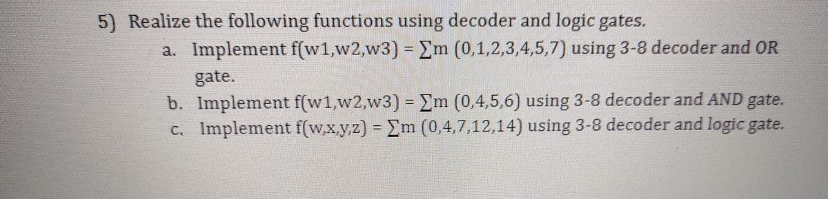 5) Realize the following functions using decoder and logic gates.
a. Implement f(w1,w2,w3) = Em (0,1,2,3,4,5,7) using 3-8 decoder and OR
gate.
b. Implement f(w1,w2,w3) = Em (0,4,5,6) using 3-8 decoder and AND gate.
c. Implement f(w,x,y,z) = Em (0,4,7,12,14) using 3-8 decoder and logic gate.

