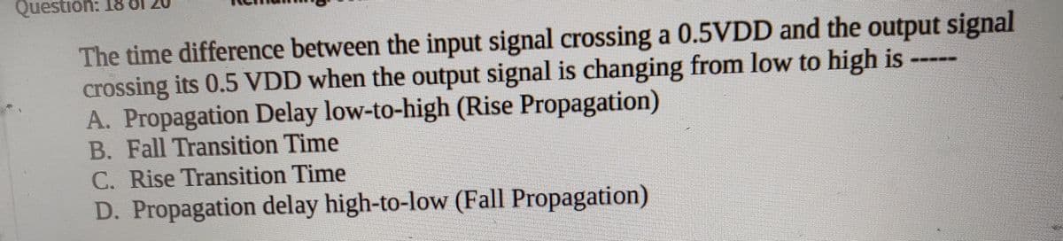 Question: 18
The time difference between the input signal crossing a 0.5VDD and the output signal
crossing its 0.5 VDD when the output signal is changing from low to high is ---
A. Propagation Delay low-to-high (Rise Propagation)
B. Fall Transition Time
C. Rise Transition Time
D. Propagation delay high-to-low (Fall Propagation)
