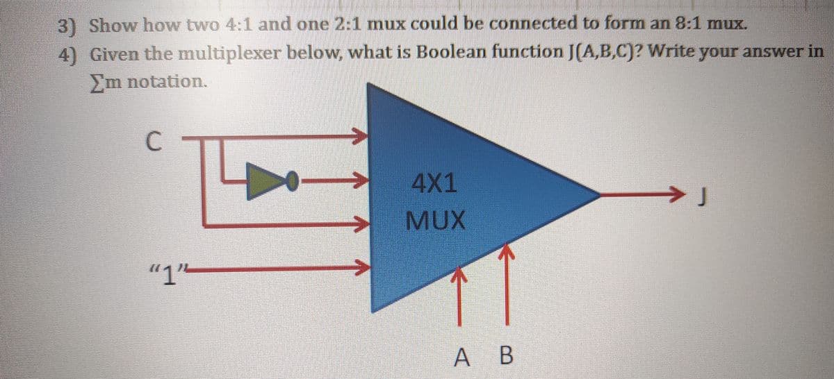 3) Show how two 4:1 and one 2:1 mux could be connected to form an 8:1 mux.
4) Given the multiplexer below, what is Boolean function J(A,B,C)? Write your answer in
Em notation.
C
4X1
>J
MUX
"1L
A B
