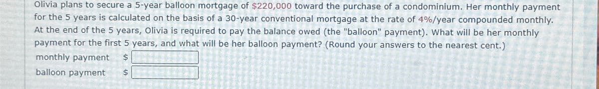 Olivia plans to secure a 5-year balloon mortgage of $220,000 toward the purchase of a condominium. Her monthly payment
for the 5 years is calculated on the basis of a 30-year conventional mortgage at the rate of 4%/year compounded monthly.
At the end of the 5 years, Olivia is required to pay the balance owed (the "balloon" payment). What will be her monthly
payment for the first 5 years, and what will be her balloon payment? (Round your answers to the nearest cent.)
monthly payment
balloon payment
$
$