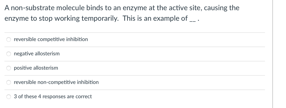 A non-substrate molecule binds to an enzyme at the active site, causing the
enzyme to stop working temporarily. This is an example of _ .
reversible competitive inhibition
negative allosterism
positive allosterism
reversible non-competitive inhibition
3 of these 4 responses are correct
