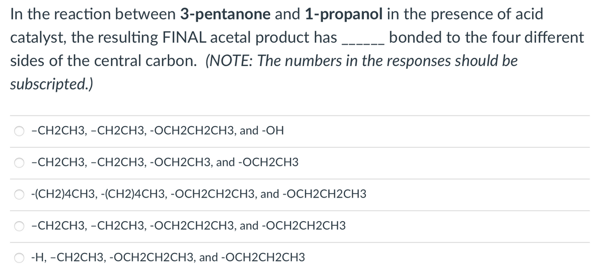 In the reaction between 3-pentanone and 1-propanol in the presence of acid
catalyst, the resulting FINAL acetal product has __ bonded to the four different
sides of the central carbon. (NOTE: The numbers in the responses should be
subscripted.)
-CH2CH3, -CH2CH3, -OCH2CH2CH3, and -OH
-CH2CH3, -CH2CH3, -OCH2CH3, and -OCH2CH3
-(CH2)4CH3, -(CH2)4CH3, -OCH2CH2CH3, and -OCH2CH2CH3
-CH2CH3, -CH2CH3, -OCH2CH2CH3, and -OCH2CH2CH3
-H, -CH2CH3, -OCH2CH2CH3, and -OCH2CH2CH3
