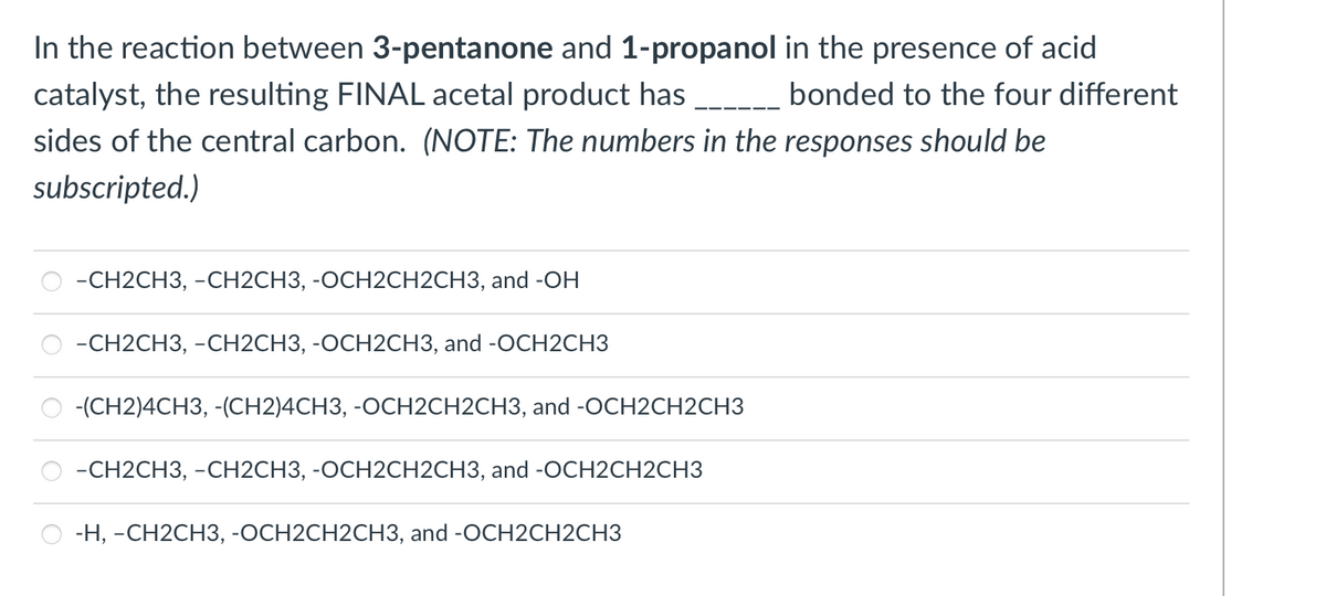 In the reaction between 3-pentanone and 1-propanol in the presence of acid
catalyst, the resulting FINAL acetal product has bonded to the four different
sides of the central carbon. (NOTE: The numbers in the responses should be
subscripted.)
-СH2CH3, -СН2СНЗ, -ОСН2СH2CH3, and -OН
-СН2CH3, -СН2CНЗ, -ОСН2СНЗ, and -OCH2CHЗ
-(CH2)4CH3, -(CH2)4CH3, -OCH2CH2CH3, and -OCH2CH2CH3
-CH2CH3, -CH2CH3, -OCH2CH2CH3, and -OCH2CH2CH3
-Н, -СН2СH3, -ОСН2CH2CH3, and -OCH2CH2CHЗ

