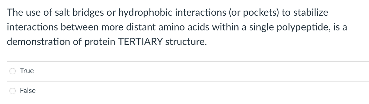 The use of salt bridges or hydrophobic interactions (or pockets) to stabilize
interactions between more distant amino acids within a single polypeptide, is a
demonstration of protein TERTIARY structure.
True
False
