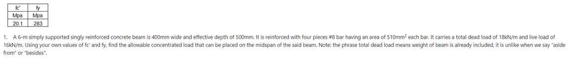 fc
fy
Mpa Mpa
20.1 283
1. A 6-m simply supported singly reinforced concrete beam is 400mm wide and effective depth of 500mm. It is reinforced with four pieces #8 bar having an area of 510mm² each bar. It carries a total dead load of 18kN/m and live load of
16kN/m. Using your own values of fc' and fy, find the allowable concentrated load that can be placed on the midspan of the said beam. Note: the phrase total dead load means weight of beam is already included, it is unlike when we say "aside
from" or "besides".