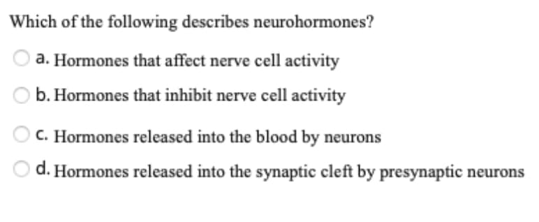 Which of the following describes neurohormones?
a. Hormones that affect nerve cell activity
b. Hormones that inhibit nerve cell activity
C. Hormones released into the blood by neurons
d. Hormones released into the synaptic cleft by presynaptic neurons
