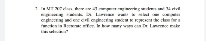 2. In MT 207 class, there are 43 computer engineering students and 34 civil
engineering students. Dr. Lawrence wants to select one computer
engineering and one civil engineering student to represent the class for a
function in Rectorate office. In how many ways can Dr. Lawrence make
this selection?
