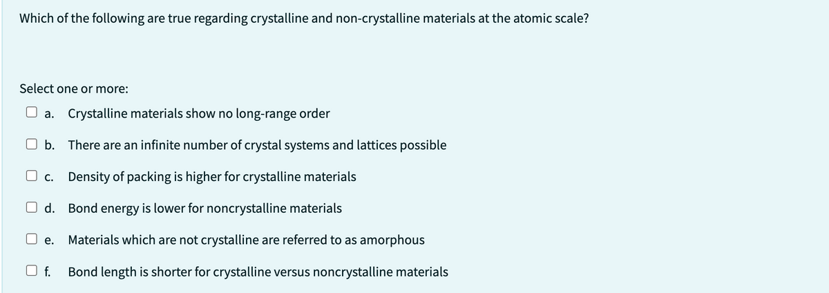 Which of the following are true regarding crystalline and non-crystalline materials at the atomic scale?
Select one or more:
a. Crystalline materials show no long-range order
b. There are an infinite number of crystal systems and lattices possible
C. Density of packing is higher for crystalline materials
d. Bond energy is lower for noncrystalline materials
Materials which are not crystalline are referred to as amorphous
Bond length is shorter for crystalline versus noncrystalline materials
e.