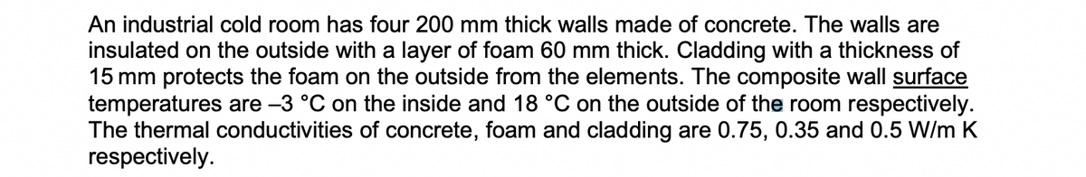 An industrial cold room has four 200 mm thick walls made of concrete. The walls are
insulated on the outside with a layer of foam 60 mm thick. Cladding with a thickness of
15 mm protects the foam on the outside from the elements. The composite wall surface
temperatures are −3 °C on the inside and 18 °C on the outside of the room respectively.
The thermal conductivities of concrete, foam and cladding are 0.75, 0.35 and 0.5 W/m K
respectively.