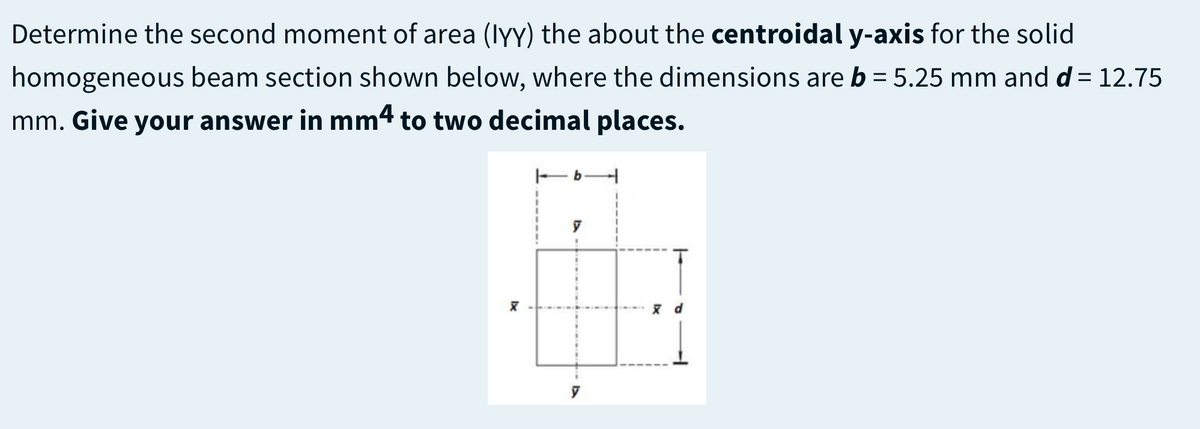Determine the second moment of area (lyY) the about the centroidal y-axis for the solid
homogeneous beam section shown below, where the dimensions are b = 5.25 mm and d =12.75
mm. Give your answer in mm4 to two decimal places.
