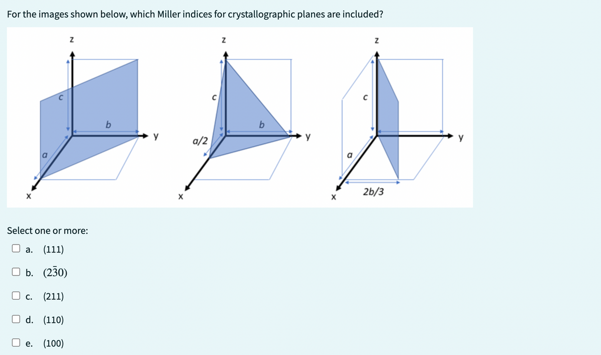 For the images shown below, which Miller indices for crystallographic planes are included?
lu
C.
Z
Select one or more:
a. (111)
b. (230)
(211)
d. (110)
e. (100)
b
y
X
a/2
Z
b
Z
2b/3