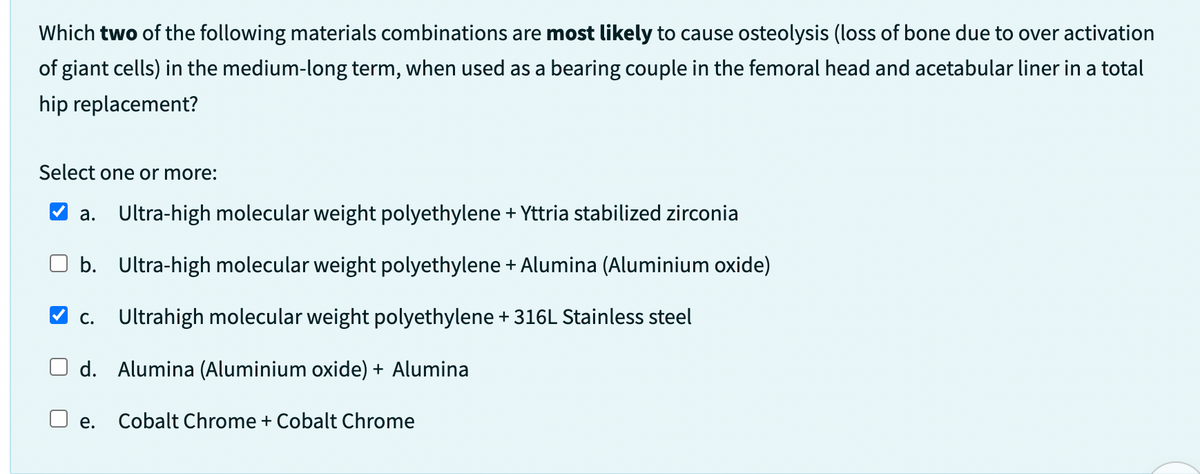 Which two of the following materials combinations are most likely to cause osteolysis (loss of bone due to over activation
of giant cells) in the medium-long term, when used as a bearing couple in the femoral head and acetabular liner in a total
hip replacement?
Select one or more:
a. Ultra-high molecular weight polyethylene + Yttria stabilized zirconia
b. Ultra-high molecular weight polyethylene + Alumina (Aluminium oxide)
✔c. Ultrahigh molecular weight polyethylene +316L Stainless steel
d. Alumina (Aluminium oxide) + Alumina
Cobalt Chrome + Cobalt Chrome
e.