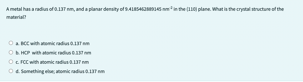 A metal has a radius of 0.137 nm, and a planar density of 9.4185462889145 nm-2 in the (110) plane. What is the crystal structure of the
material?
a. BCC with atomic radius 0.137 nm
b. HCP with atomic radius 0.137 nm
O c. FCC with atomic radius 0.137 nm
O d. Something else; atomic radius 0.137 nm