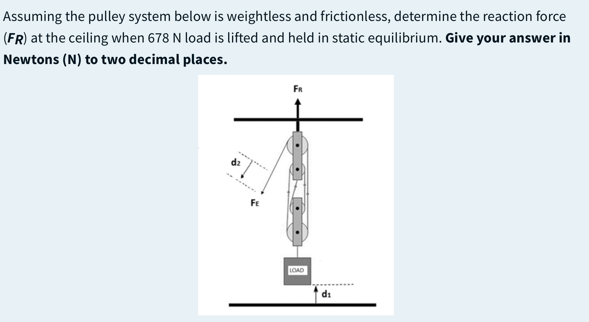Assuming the pulley system below is weightless and frictionless, determine the reaction force
(FR) at the ceiling when 678 N load is lifted and held in static equilibrium. Give your answer in
Newtons (N) to two decimal places.
FR
d2
FE
LOAD
di

