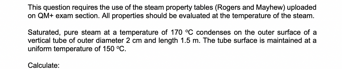 This question requires the use of the steam property tables (Rogers and Mayhew) uploaded
on QM+ exam section. All properties should be evaluated at the temperature of the steam.
Saturated, pure steam at a temperature of 170 °C condenses on the outer surface of a
vertical tube of outer diameter 2 cm and length 1.5 m. The tube surface is maintained at a
uniform temperature of 150 °C.
Calculate: