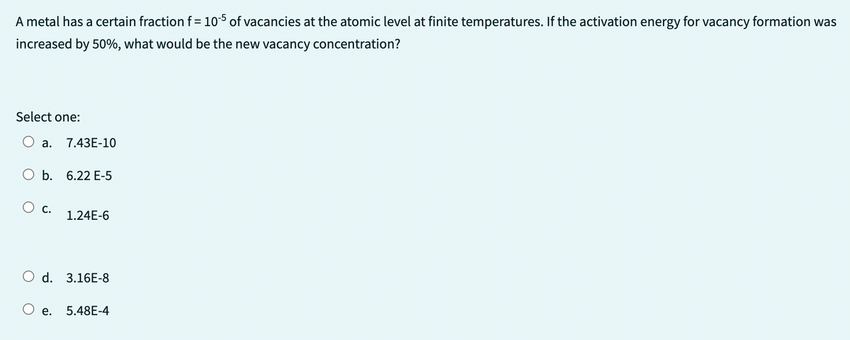 A metal has a certain fraction f = 105 of vacancies at the atomic level at finite temperatures. If the activation energy for vacancy formation was
increased by 50%, what would be the new vacancy concentration?
Select one:
a. 7.43E-10
b. 6.22 E-5
C.
1.24E-6
O d. 3.16E-8
e.
5.48E-4