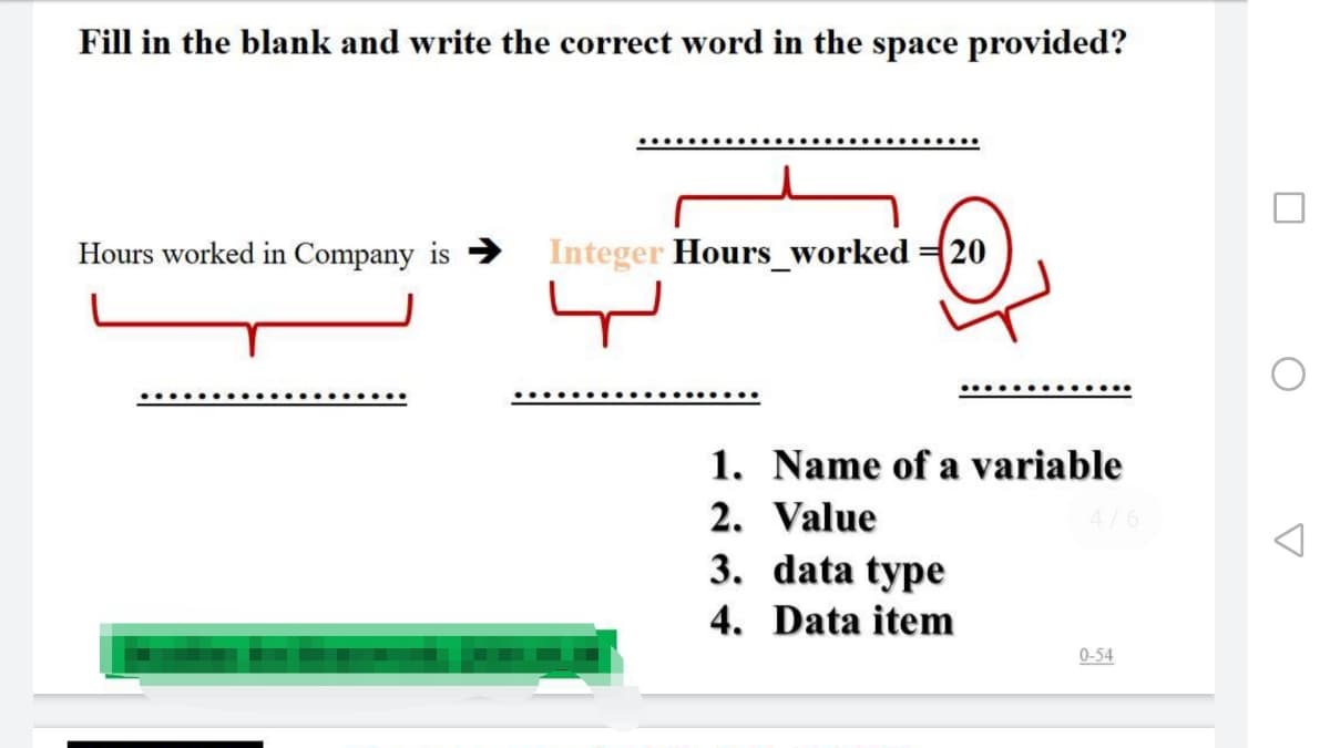 Fill in the blank and write the correct word in the space provided?
Hours worked in Company is → Integer Hours_worked 20
1. Name of a variable
2. Value
3. data type
4. Data item
4/6
0-54
