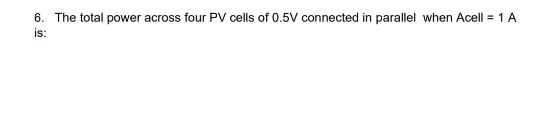 6. The total power across four PV cells of 0.5V connected in parallel when Acell = 1 A
is:
