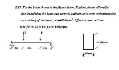 EX3: For the beam shown in the figure below. Find maximum allowable
ive load(P)that the beam can carry(in addirion to its own weight)causing
un cracking of the beam, As=4000mm?. Effective cover =75mm
Use fe' = 25 Mpa, fy = 400Mpa.
|P
P
d= 500mm
300mm
