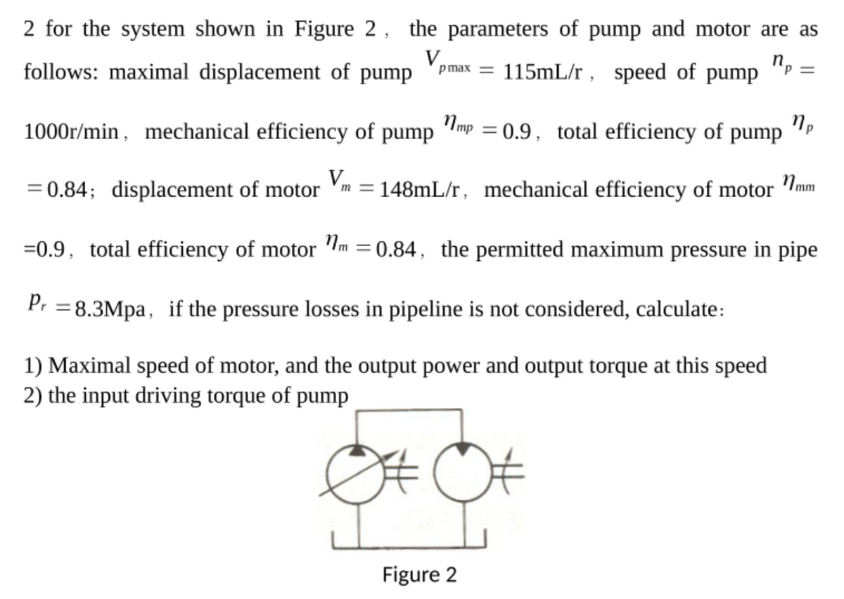 2 for the system shown in Figure 2, the parameters of pump and motor are as
115mL/r , speed of pump
Пр
p max =
follows: maximal displacement of pump
1mp = 0.9, total efficiency of pump
1000r/min, mechanical efficiency of pump
V
N mm
m = 148mL/r, mechanical efficiency of motor
= 0.84; displacement of motor
%3D
=0.9, total efficiency of motor Im = 0.84, the permitted maximum pressure in pipe
Pr =8.3Mpa, if the pressure losses in pipeline is not considered, calculate:
1) Maximal speed of motor, and the output power and output torque at this speed
2) the input driving torque of pump
Figure 2
