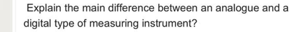 Explain the main difference between an analogue and a
digital type of measuring instrument?
