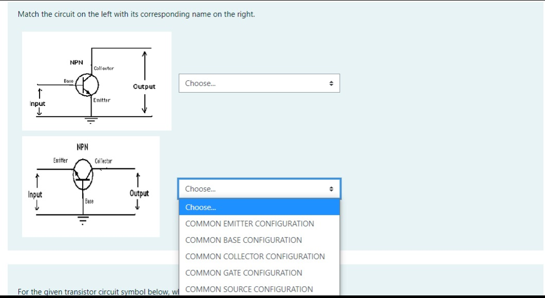 Match the circuit on the left with its corresponding name on the right.
NPN
Collocter
Boco
Choose.
Output
Emitter
Input
NPN
Emitter
Col lector
Choose.
Input
Output
Base
Choose.
COMMON EMITTER CONFIGURATION
COMMON BASE CONFIGURATION
COMMON COLLECTOR CONFIGURATION
COMMON GATE CONFIGURATION
For the given transistor circuit symbol below, wl COMMON SOURCE CONFIGURATION
