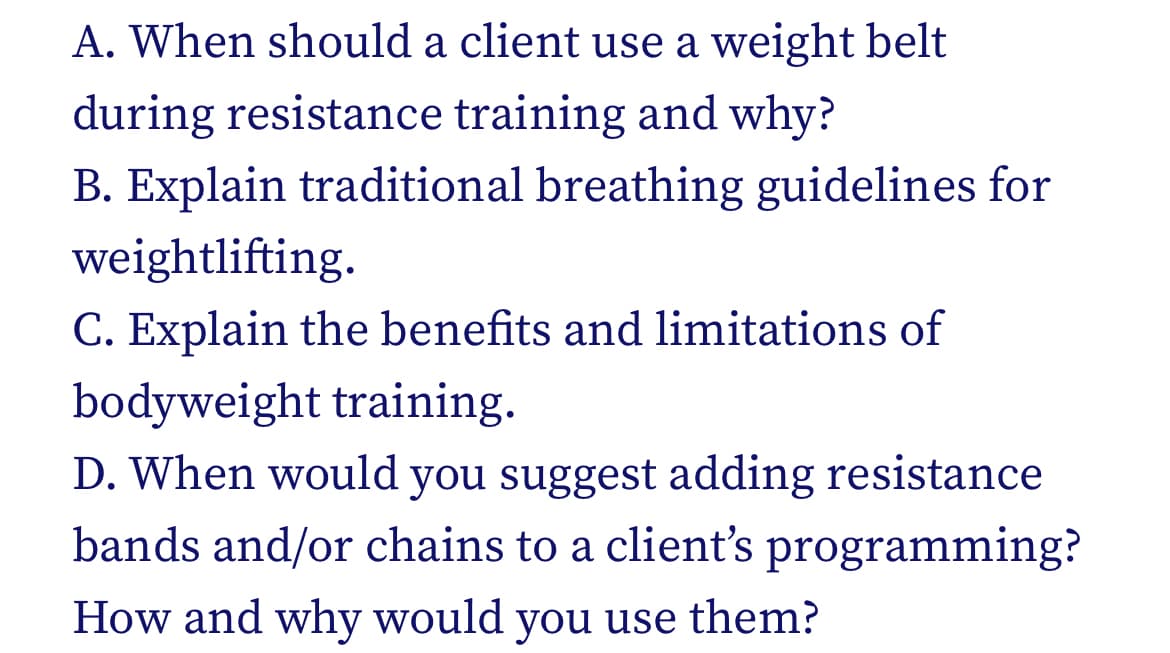A. When should a client use a weight belt
during resistance training and why?
B. Explain traditional breathing guidelines for
weightlifting.
C. Explain the benefits and limitations of
bodyweight training.
D. When would you suggest adding resistance
bands and/or chains to a client's programming?
How and why would you use them?