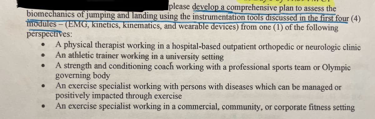 please develop a comprehensive plan to assess the
biomechanics of jumping and landing using the instrumentation tools discussed in the first four (4)
modules - (EMG, kinetics, kinematics, and wearable devices) from one (1) of the following
perspectives:
●
●
●
A physical therapist working in a hospital-based outpatient orthopedic or neurologic clinic
An athletic trainer working in a university setting
A strength and conditioning coach working with a professional sports team or Olympic
governing body
An exercise specialist working with persons with diseases which can be managed or
positively impacted through exercise
An exercise specialist working in a commercial, community, or corporate fitness setting