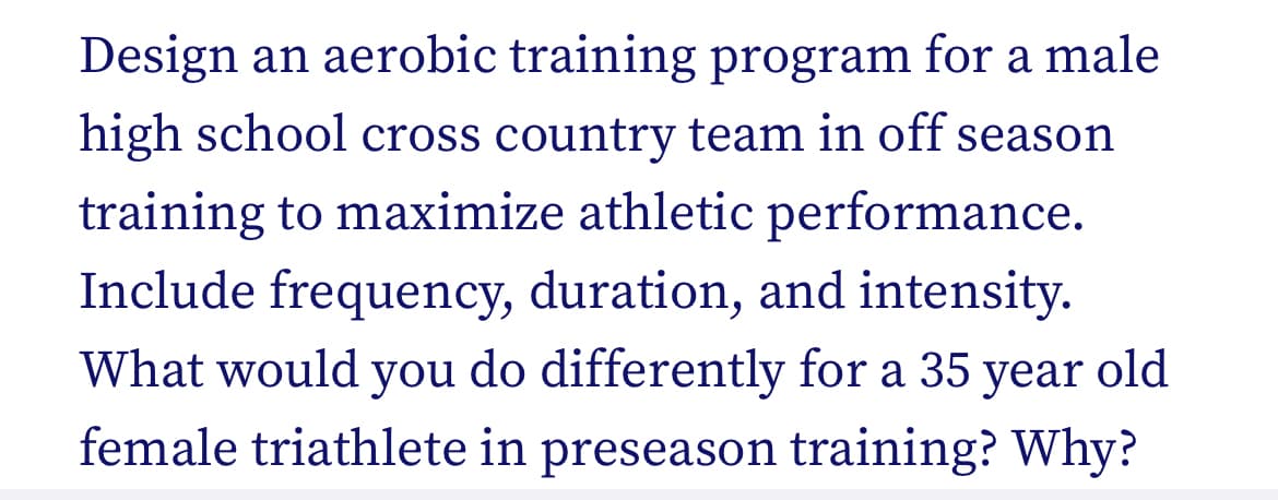 Design an aerobic training program for a male
high school cross country team in off season
training to maximize athletic performance.
Include frequency, duration, and intensity.
What would you do differently for a 35 year old
female triathlete in preseason training? Why?