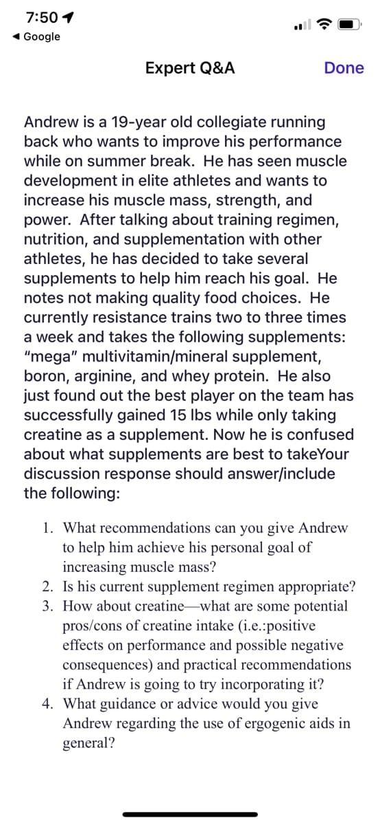 7:50 1
◄ Google
Expert Q&A
Done
Andrew is a 19-year old collegiate running
back who wants to improve his performance
while on summer break. He has seen muscle
development in elite athletes and wants to
increase his muscle mass, strength, and
power. After talking about training regimen,
nutrition, and supplementation with other
athletes, he has decided to take several
supplements to help him reach his goal. He
notes not making quality food choices. He
currently resistance trains two to three times
a week and takes the following supplements:
"mega" multivitamin/mineral supplement,
boron, arginine, and whey protein. He also
just found out the best player on the team has
successfully gained 15 lbs while only taking
creatine as a supplement. Now he is confused
about what supplements are best to takeYour
discussion response should answer/include
the following:
1. What recommendations can you give Andrew
to help him achieve his personal goal of
increasing muscle mass?
2. Is his current supplement regimen appropriate?
3. How about creatine-what are some potential
pros/cons of creatine intake (i.e.:positive
effects on performance and possible negative
consequences) and practical recommendations
if Andrew is going to try incorporating it?
4. What guidance or advice would you give
Andrew regarding the use of ergogenic aids in
general?