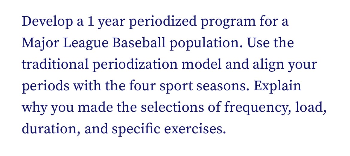 Develop a 1 year periodized program for a
Major League Baseball population. Use the
traditional periodization model and align your
periods with the four sport seasons. Explain
why you made the selections of frequency, load,
duration, and specific exercises.