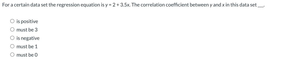 For a certain data set the regression equation is y = 2 + 3.5x. The correlation coefficient between y and x in this data set
is positive
must be 3
O is negative
must be 1
must be 0