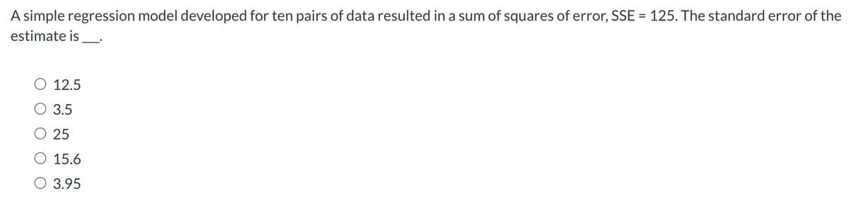 A simple regression model developed for ten pairs of data resulted in a sum of squares of error, SSE = 125. The standard error of the
estimate is
12.5
3.5
25
15.6
O 3.95