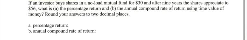 If an investor buys shares in a no-load mutual fund for $30 and after nine years the shares appreciate to
$56, what is (a) the percentage return and (b) the annual compound rate of return using time value of
money? Round your answers to two decimal places.
a. percentage return:
b. annual compound rate of return:
