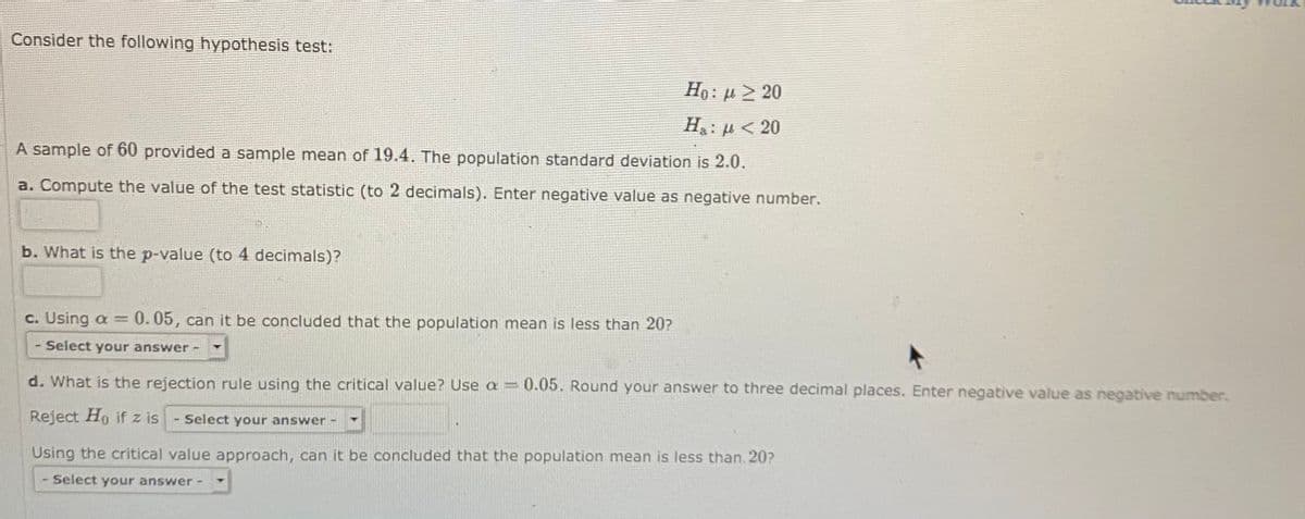 Consider the following hypothesis test:
Ho: µ > 20
H: µ < 20
A sample of 60 provided a sample mean of 19.4. The population standard deviation is 2.0.
a. Compute the value of the test statistic (to 2 decimals). Enter negative value as negative number.
b. What is the p-value (to 4 decimals)?
c. Using a = 0.05, can it be concluded that the population mean is less than 20?
%3D
Select your answer -
d. What is the rejection rule using the critical value? Use a = 0.05. Round your answer to three decimal places, Enter negative value as negative number.
Reject Ho if z is
Select your answer
Using the critical value approach, can it be concluded that the population mean is less than 20?
Select your answer-
