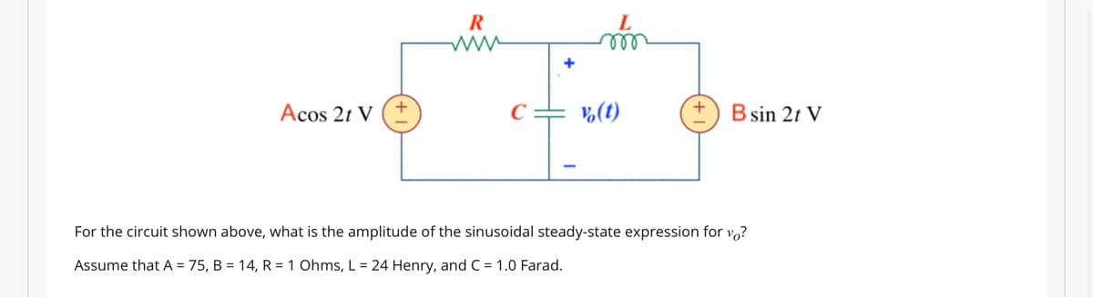 Acos 2t V
R
www
C
+
m
v (t)
B sin 2t V
For the circuit shown above, what is the amplitude of the sinusoidal steady-state expression for vo?
Assume that A = 75, B = 14, R = 1 Ohms, L = 24 Henry, and C = 1.0 Farad.