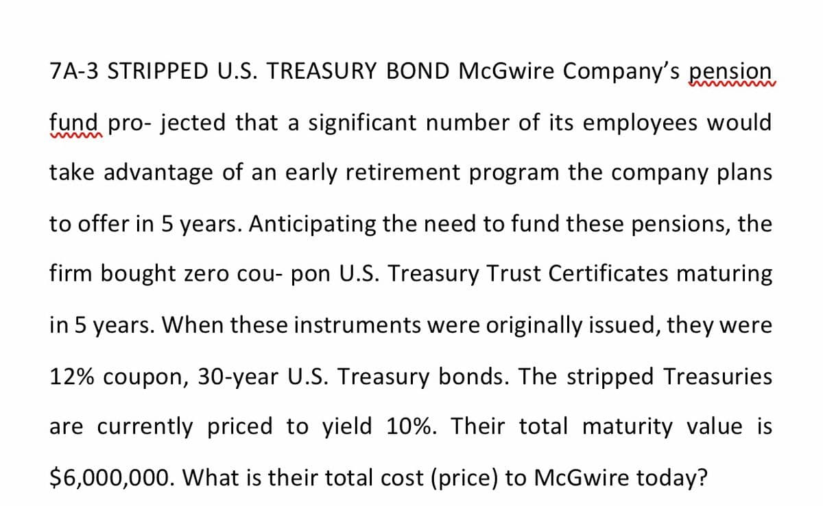 7A-3 STRIPPED U.S. TREASURY BOND McGwire Company's pension
fund pro- jected that a significant number of its employees would
take advantage of an early retirement program the company plans
to offer in 5 years. Anticipating the need to fund these pensions, the
firm bought zero cou- pon U.S. Treasury Trust Certificates maturing
in 5 years. When these instruments were originally issued, they were
12% coupon, 30-year U.S. Treasury bonds. The stripped Treasuries
are currently priced to yield 10%. Their total maturity value is
$6,000,000. What is their total cost (price) to McGwire today?
