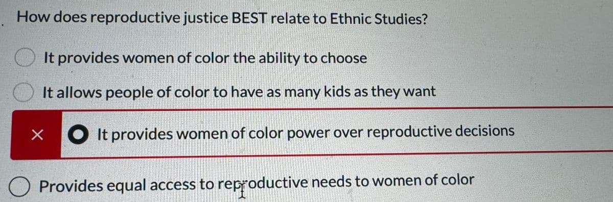 How does reproductive justice BEST relate to Ethnic Studies?
It provides women of color the ability to choose
It allows people of color to have as many kids as they want
x It provides women of color power over reproductive decisions
Provides equal access to reproductive needs to women of color