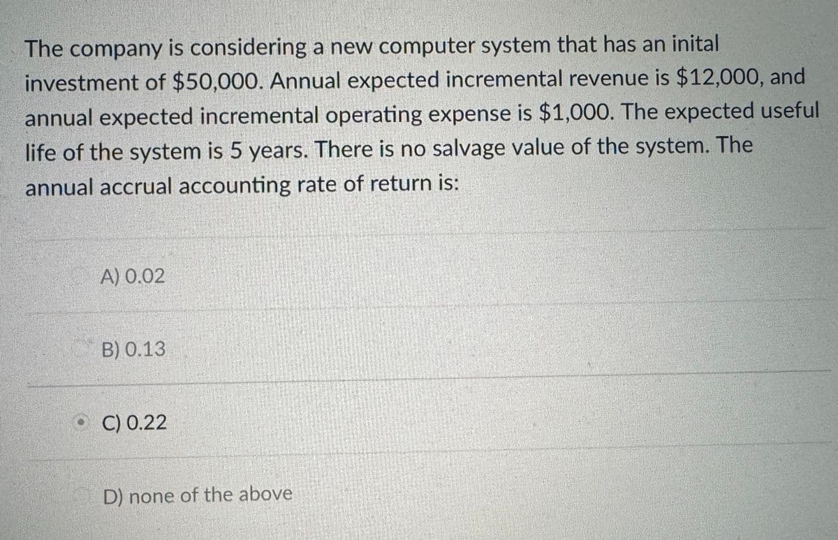 The company is considering a new computer system that has an inital
investment of $50,000. Annual expected incremental revenue is $12,000, and
annual expected incremental operating expense is $1,000. The expected useful
life of the system is 5 years. There is no salvage value of the system. The
annual accrual accounting rate of return is:
A) 0.02
B) 0.13
C) 0.22
D) none of the above