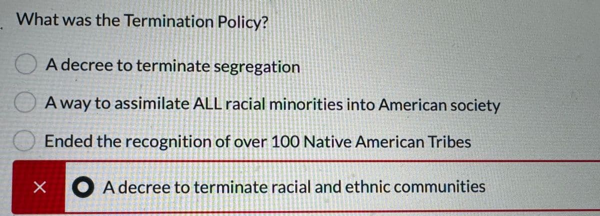 What was the Termination Policy?
O
A decree to terminate segregation
A way to assimilate ALL racial minorities into American society
Ended the recognition of over 100 Native American Tribes
● A decree to terminate racial and ethnic communities
X
Her Naren
PAS
SWIMMERS
Semoment
PRESTAT
PRIARHASTRUCTI
Spellin
ASTERIORE
H
ramai
PREDNOST
S
USMENE
STIGMATION
HAURIENT
moment
BERMIN
wswwwcom
www
MUHTE
prescola
Microsto
Incomitent