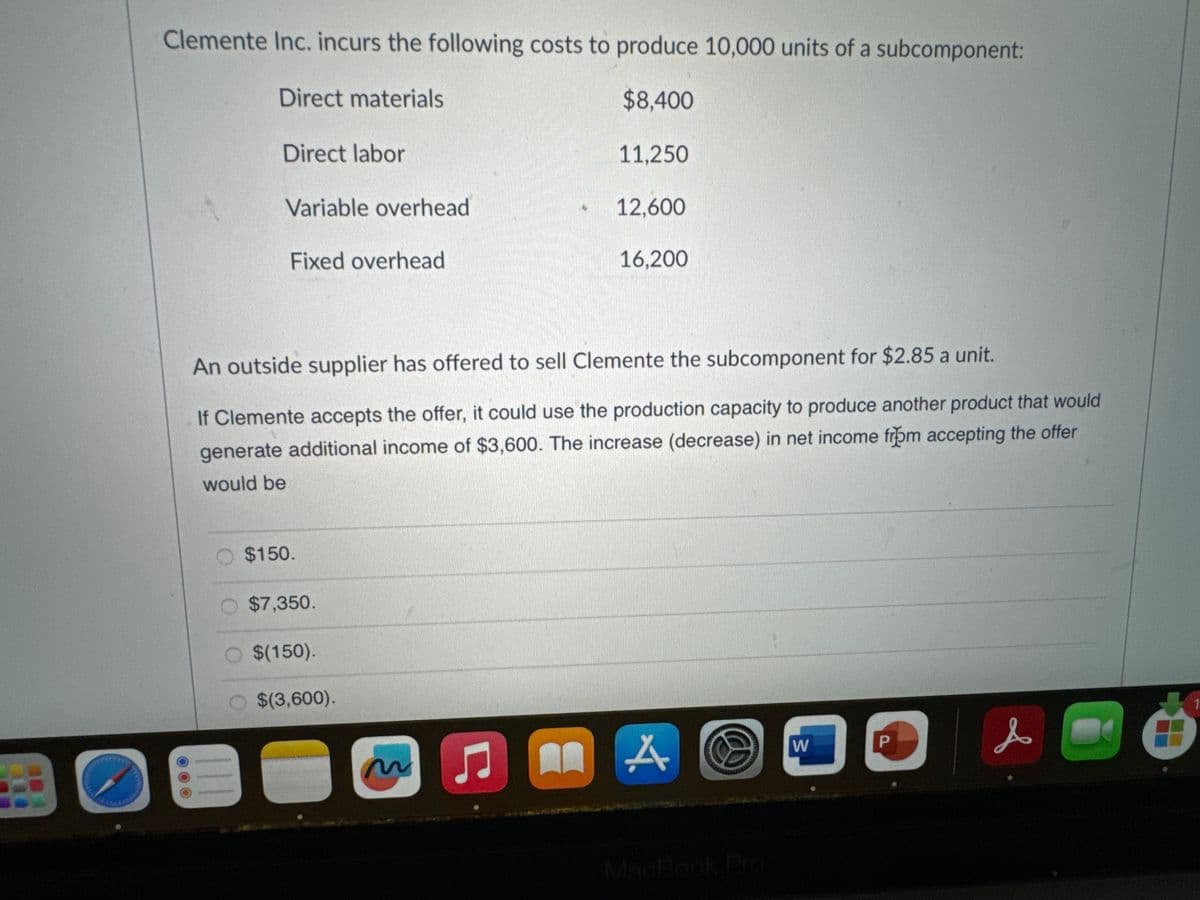 Clemente Inc. incurs the following costs to produce 10,000 units of a subcomponent:
Direct materials
$8,400
Direct labor
Variable overhead
Fixed overhead
$150.
O $7,350.
An outside supplier has offered to sell Clemente the subcomponent for $2.85 a unit.
If Clemente accepts the offer, it could use the production capacity to produce another product that would
generate additional income of $3,600. The increase (decrease) in net income from accepting the offer
would be
$(150).
$(3,600).
~
C
11,250
An
12,600
16,200
A W
P
s
Ö