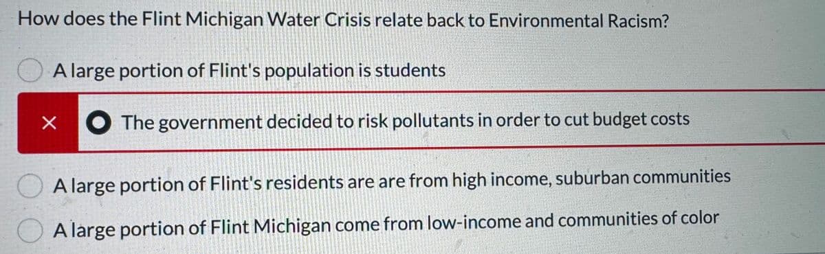 How does the Flint Michigan Water Crisis relate back to Environmental Racism?
A large portion of Flint's population is students
X
The government decided to risk pollutants in order to cut budget costs
A large portion of Flint's residents are are from high income, suburban communities
A large portion of Flint Michigan come from low-income and communities of color
