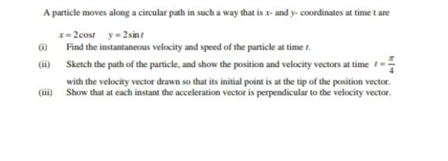 A particle moves along a circular path in such a way that is x- and y- coordinates at time t are
x= 2cost y-2sin t
(6)
Find the instantaneous velocity and speed of the particle at time 1.
(ii) Sketch the path of the particle, and show the position and velocity vectors at time 1=
with the velocity vector drawn so that its initial point is at the tip of the position vector.
(ii) Show that at each instant the acceleration vector is perpendicular to the velocity vector.
