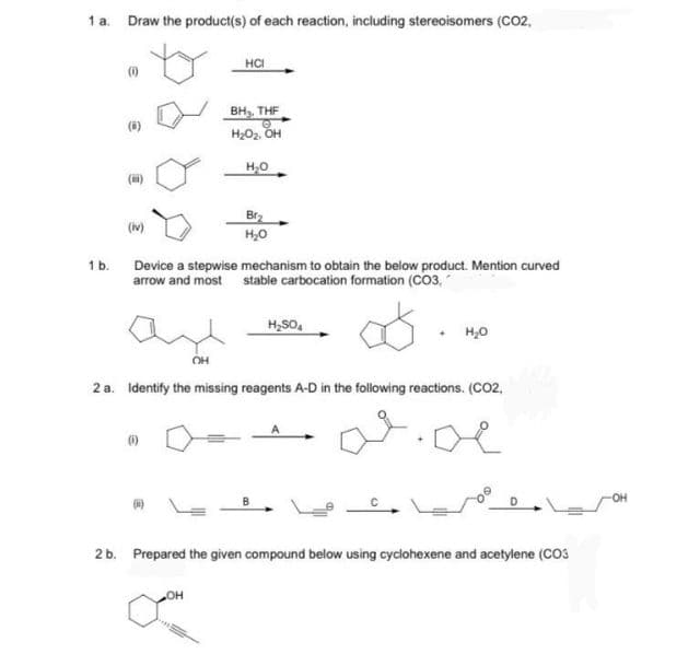 1 a. Draw the product(s) of each reaction, including stereoisomers (CO2,
HCI
(1)
BH, THE
H2O2, OH
H,0
Br2
(iv)
H,0
1 b.
Device a stepwise mechanism to obtain the below product. Mention curved
arrow and most stable carbocation formation (CO3,
H,SO,
H,0
OH
2 a. Identify the missing reagents A-D in the following reactions. (CO2,
(6)
он
2 b. Prepared the given compound below using cyclohexene and acetylene (COS
